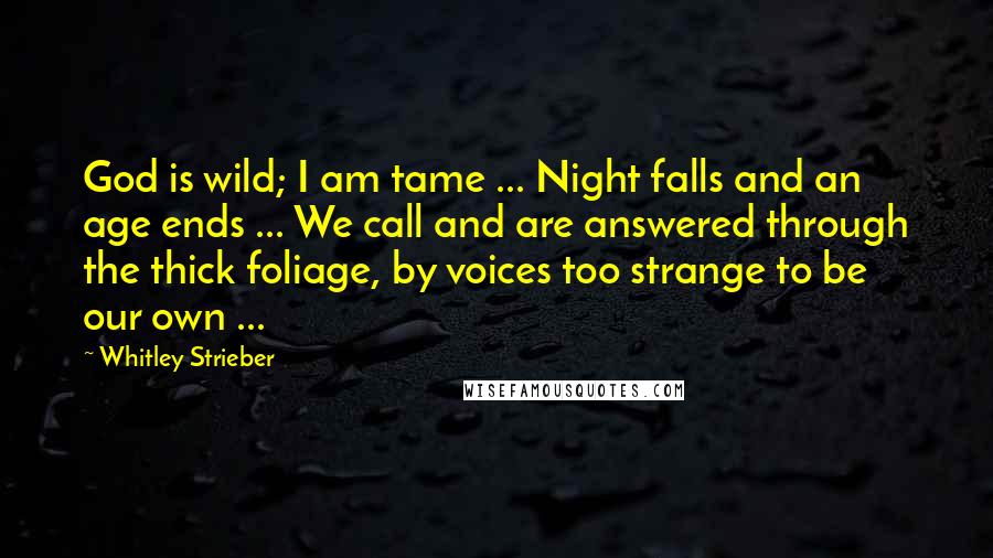 Whitley Strieber quotes: God is wild; I am tame ... Night falls and an age ends ... We call and are answered through the thick foliage, by voices too strange to be our Whitley Strieber quotes: God is wild; I am tame ... Night falls and an age ends ... We call and are answered through the thick foliage, by voices too strange to be our