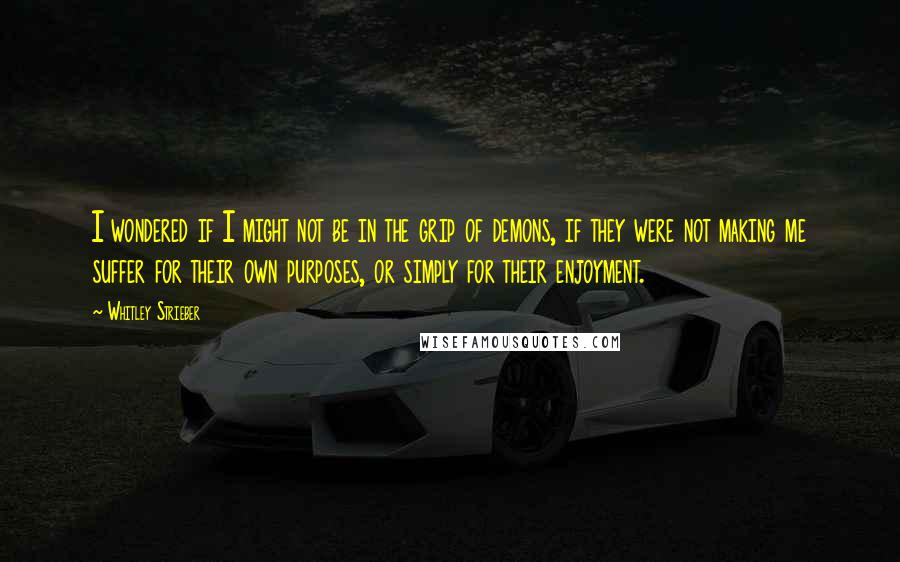 Whitley Strieber quotes: I wondered if I might not be in the grip of demons, if they were not making me suffer for their own purposes, or simply for their enjoyment. Whitley Strieber quotes: I wondered if I might not be in the grip of demons, if they were not making me suffer for their own purposes, or simply for their enjoyment.