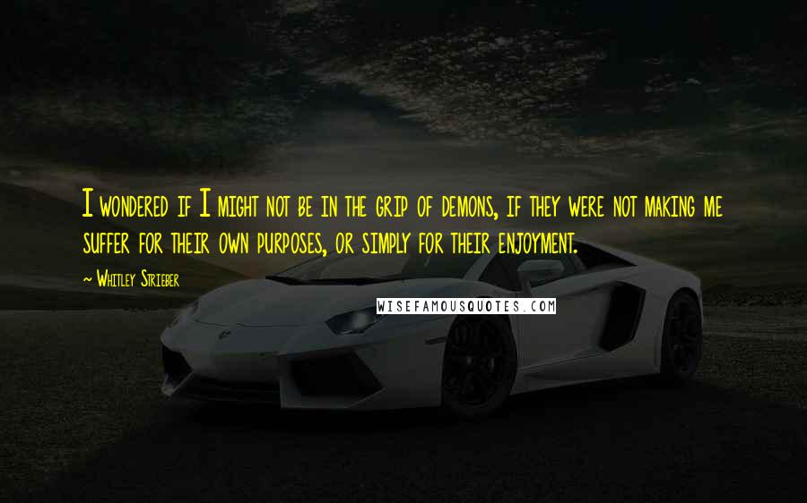 Whitley Strieber quotes: I wondered if I might not be in the grip of demons, if they were not making me suffer for their own purposes, or simply for their enjoyment.