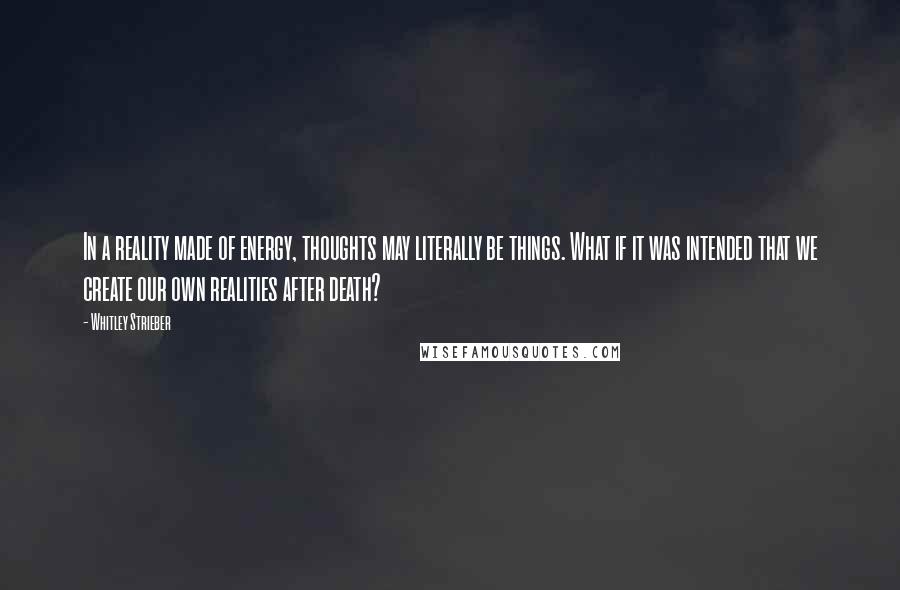 Whitley Strieber quotes: In a reality made of energy, thoughts may literally be things. What if it was intended that we create our own realities after death? Whitley Strieber quotes: In a reality made of energy, thoughts may literally be things. What if it was intended that we create our own realities after death?