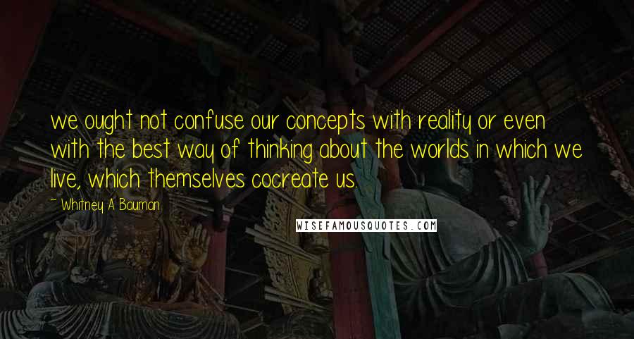 Whitney A Bauman quotes: we ought not confuse our concepts with reality or even with the best way of thinking about the worlds in which we live, which themselves cocreate us.