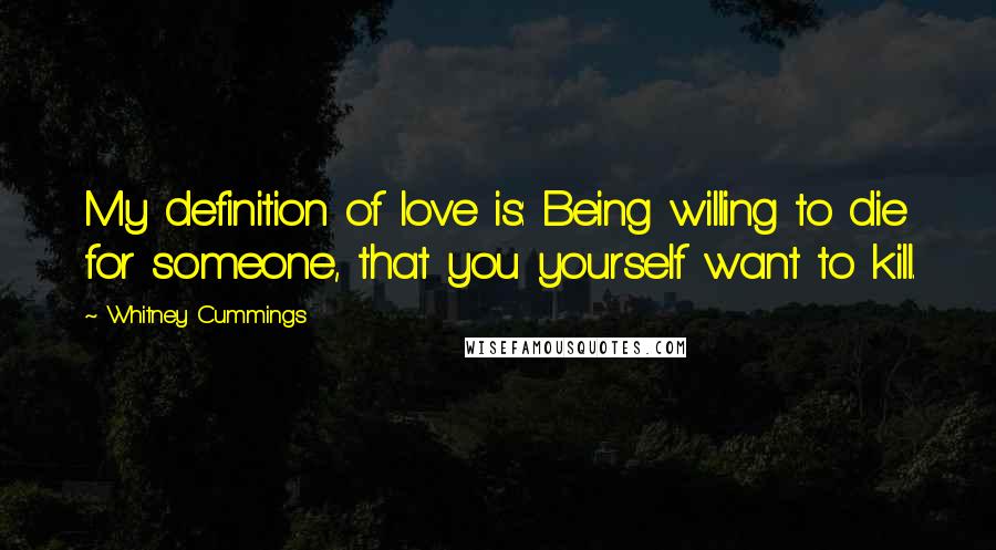 Whitney Cummings quotes: My definition of love is: Being willing to die for someone, that you yourself want to kill.