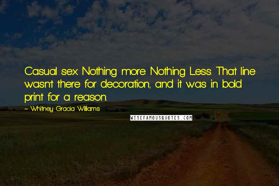 Whitney Gracia Williams quotes: Casual sex. Nothing more. Nothing Less. That line wasn't there for decoration, and it was in bold print for a reason. Whitney Gracia Williams quotes: Casual sex. Nothing more. Nothing Less. That line wasn't there for decoration, and it was in bold print for a reason.
