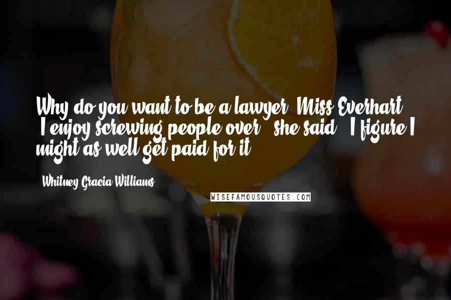 Whitney Gracia Williams quotes: Why do you want to be a lawyer, Miss Everhart?" "I enjoy screwing people over," she said. "I figure I might as well get paid for it. Whitney Gracia Williams quotes: Why do you want to be a lawyer, Miss Everhart?" "I enjoy screwing people over," she said. "I figure I might as well get paid for it.