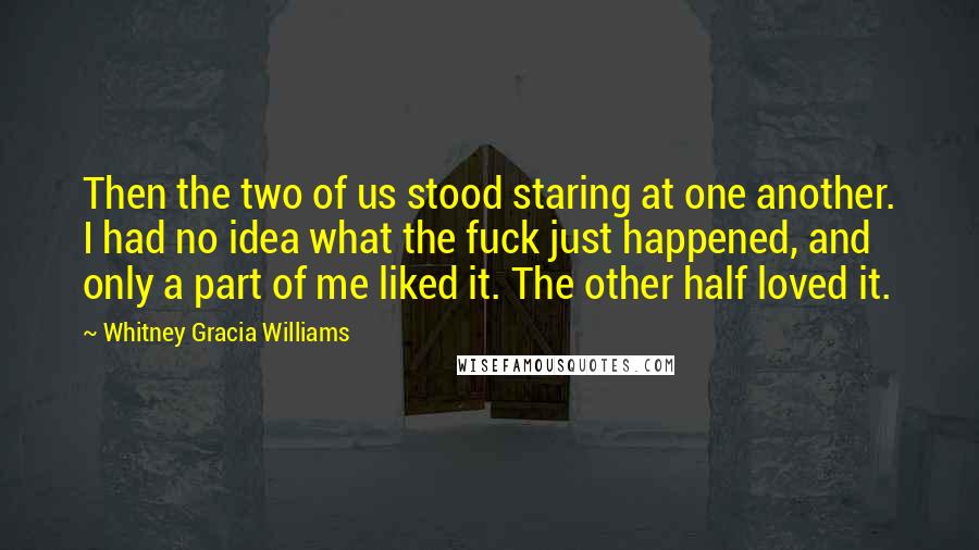 Whitney Gracia Williams quotes: Then the two of us stood staring at one another. I had no idea what the fuck just happened, and only a part of me liked it. The other half