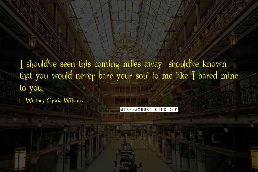 Whitney Gracia Williams quotes: I should've seen this coming miles away; should've known that you would never bare your soul to me like I bared mine to you.