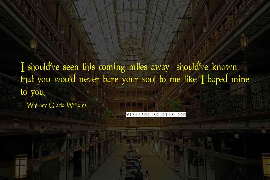 Whitney Gracia Williams quotes: I should've seen this coming miles away; should've known that you would never bare your soul to me like I bared mine to you. Whitney Gracia Williams quotes: I should've seen this coming miles away; should've known that you would never bare your soul to me like I bared mine to you.
