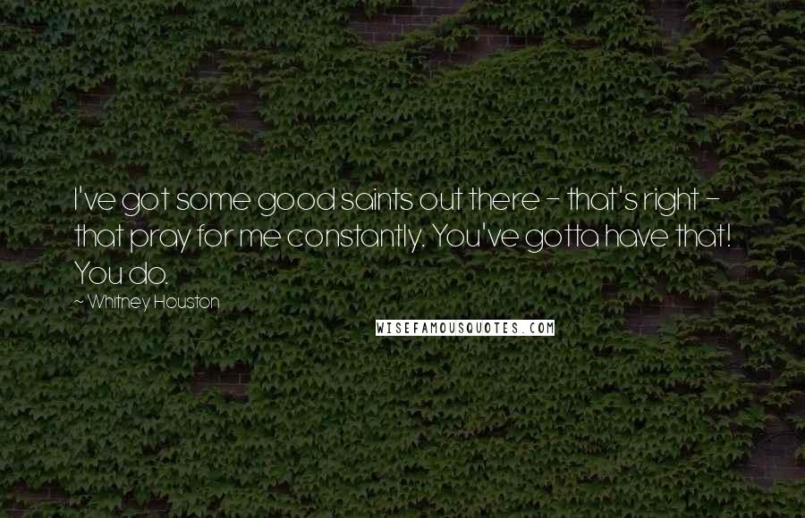 Whitney Houston quotes: I've got some good saints out there - that's right - that pray for me constantly. You've gotta have that! You do.