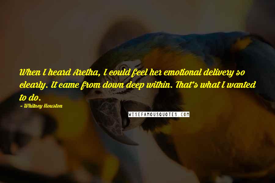 Whitney Houston quotes: When I heard Aretha, I could feel her emotional delivery so clearly. It came from down deep within. That's what I wanted to do.