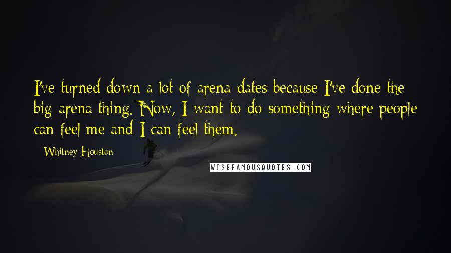 Whitney Houston quotes: I've turned down a lot of arena dates because I've done the big-arena thing. Now, I want to do something where people can feel me and I can feel them.