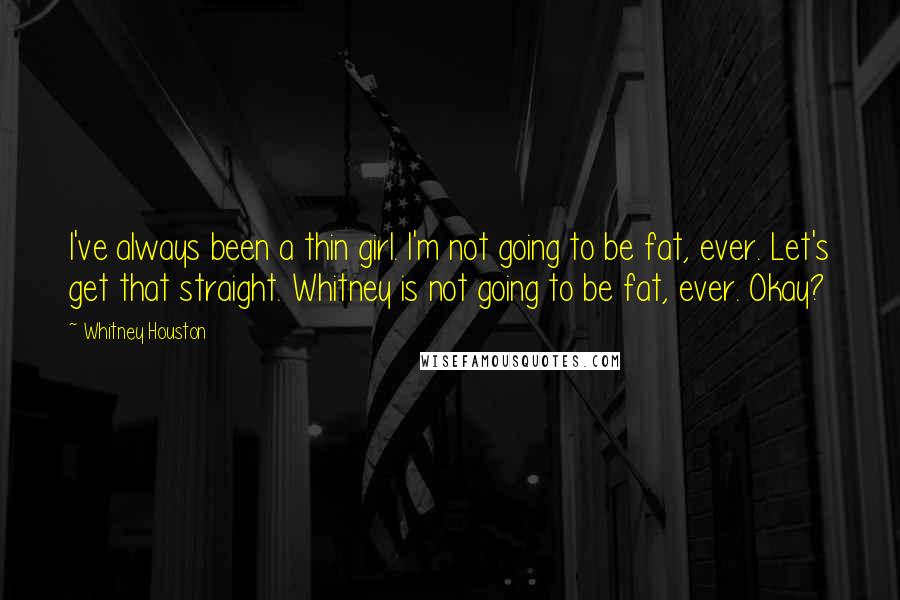 Whitney Houston quotes: I've always been a thin girl. I'm not going to be fat, ever. Let's get that straight. Whitney is not going to be fat, ever. Okay?