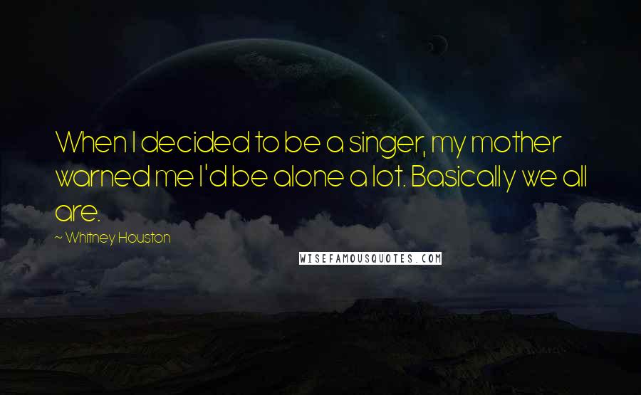 Whitney Houston quotes: When I decided to be a singer, my mother warned me I'd be alone a lot. Basically we all are.