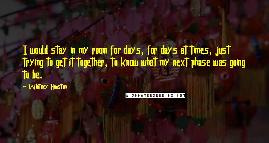 Whitney Houston quotes: I would stay in my room for days, for days at times, just trying to get it together, to know what my next phase was going to be.