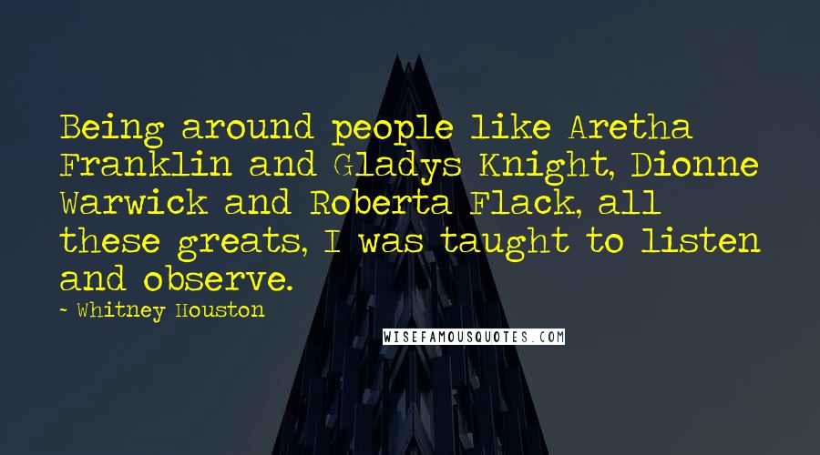 Whitney Houston quotes: Being around people like Aretha Franklin and Gladys Knight, Dionne Warwick and Roberta Flack, all these greats, I was taught to listen and observe.