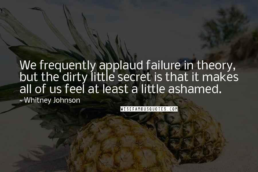 Whitney Johnson quotes: We frequently applaud failure in theory, but the dirty little secret is that it makes all of us feel at least a little ashamed.