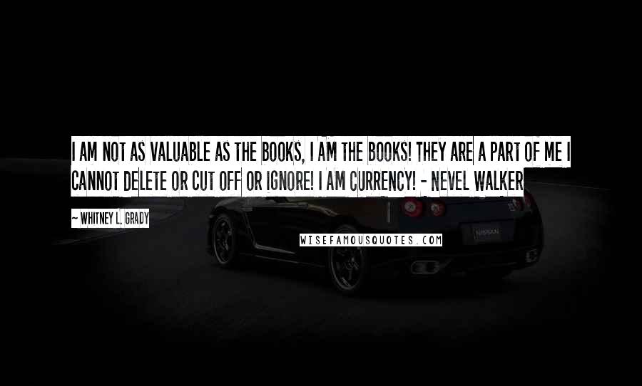 Whitney L. Grady quotes: I am not as valuable as the books, I AM the books! They are a part of me I cannot delete or cut off or ignore! I AM CURRENCY! - Whitney L. Grady quotes: I am not as valuable as the books, I AM the books! They are a part of me I cannot delete or cut off or ignore! I AM CURRENCY! -
