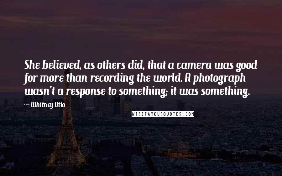 Whitney Otto quotes: She believed, as others did, that a camera was good for more than recording the world. A photograph wasn't a response to something; it was something.