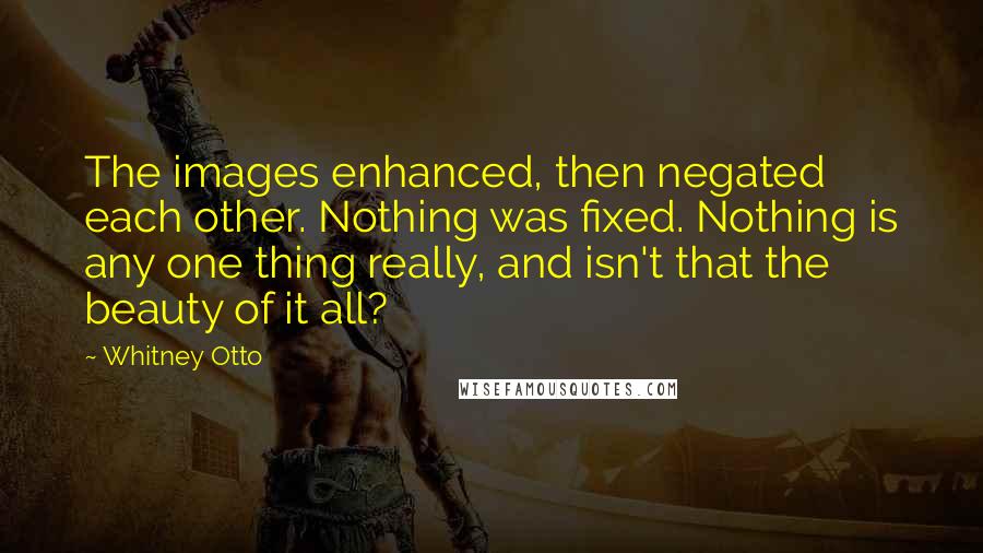 Whitney Otto quotes: The images enhanced, then negated each other. Nothing was fixed. Nothing is any one thing really, and isn't that the beauty of it all?