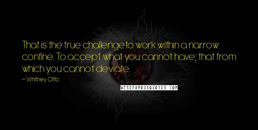 Whitney Otto quotes: That is the true challengeto work within a narrow confine. To accept what you cannot have; that from which you cannot deviate.