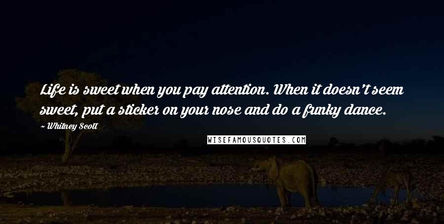 Whitney Scott quotes: Life is sweet when you pay attention. When it doesn't seem sweet, put a sticker on your nose and do a funky dance. Whitney Scott quotes: Life is sweet when you pay attention. When it doesn't seem sweet, put a sticker on your nose and do a funky dance.