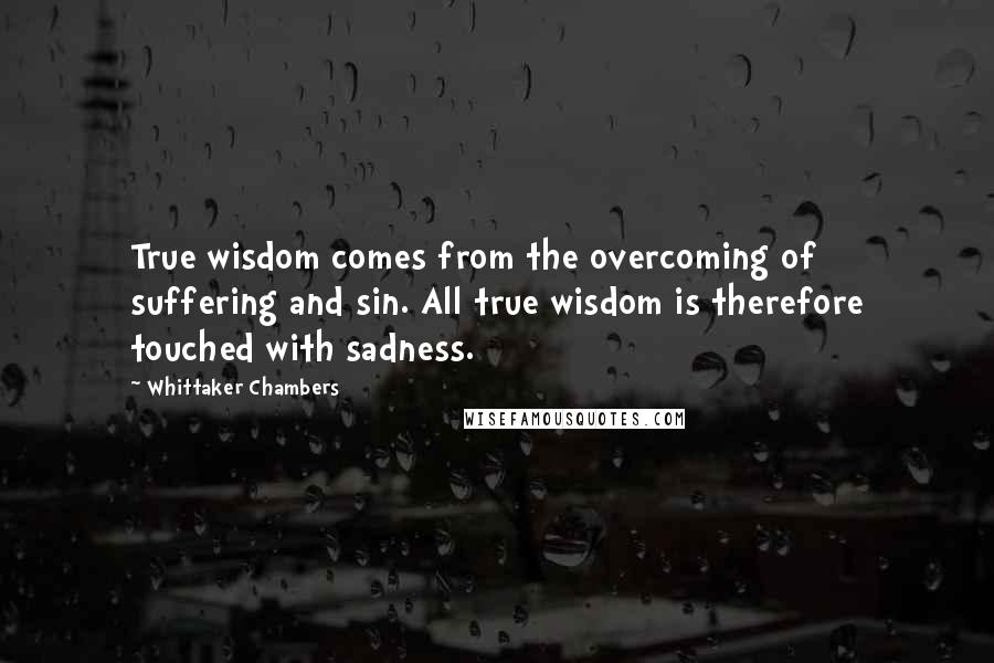 Whittaker Chambers quotes: True wisdom comes from the overcoming of suffering and sin. All true wisdom is therefore touched with sadness.