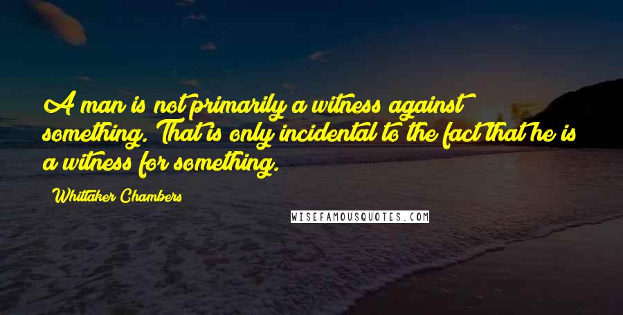 Whittaker Chambers quotes: A man is not primarily a witness against something. That is only incidental to the fact that he is a witness for something.