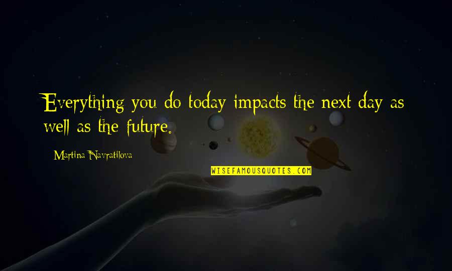 Whoever Said Nothing Is Impossible Quotes By Martina Navratilova: Everything you do today impacts the next day Whoever Said Nothing Is Impossible Quotes By Martina Navratilova: Everything you do today impacts the next day