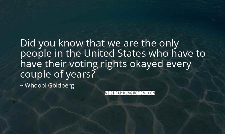 Whoopi Goldberg quotes: Did you know that we are the only people in the United States who have to have their voting rights okayed every couple of years?
