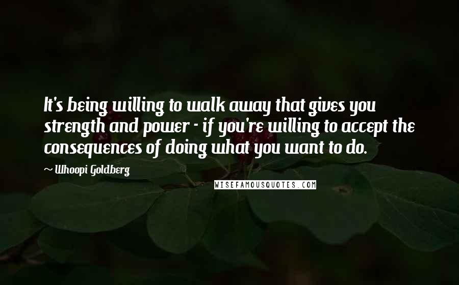 Whoopi Goldberg quotes: It's being willing to walk away that gives you strength and power - if you're willing to accept the consequences of doing what you want to do.