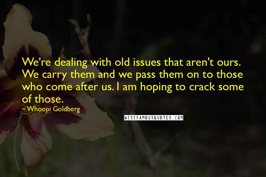 Whoopi Goldberg quotes: We're dealing with old issues that aren't ours. We carry them and we pass them on to those who come after us. I am hoping to crack some of those.