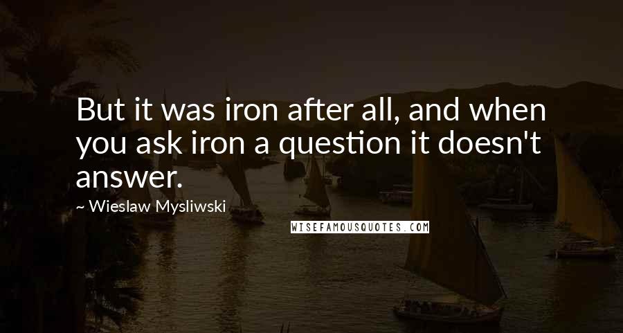 Wieslaw Mysliwski quotes: But it was iron after all, and when you ask iron a question it doesn't answer.