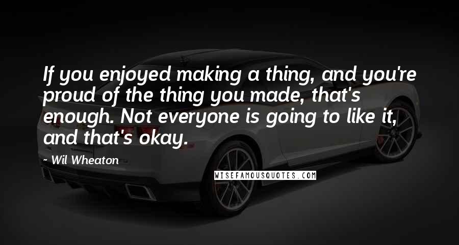 Wil Wheaton quotes: If you enjoyed making a thing, and you're proud of the thing you made, that's enough. Not everyone is going to like it, and that's okay.