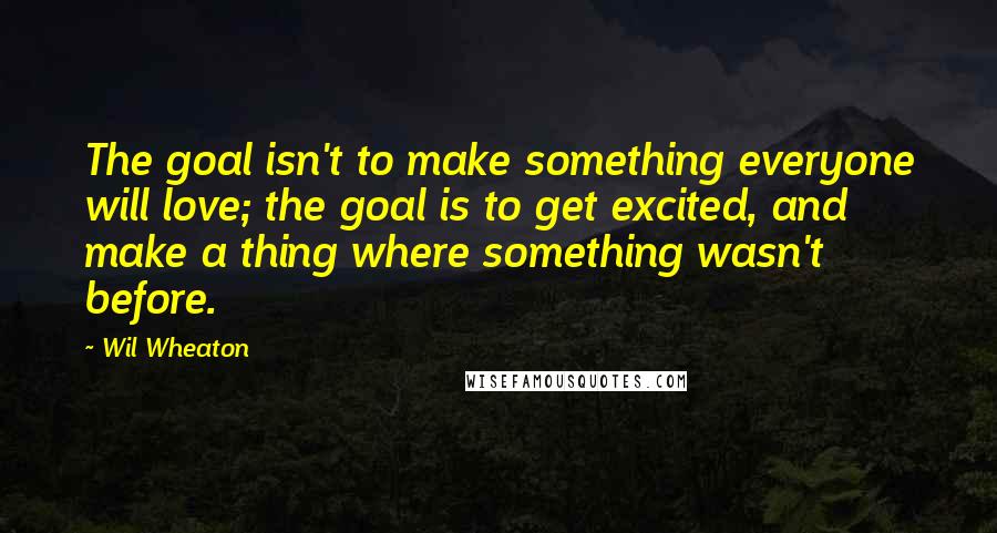 Wil Wheaton quotes: The goal isn't to make something everyone will love; the goal is to get excited, and make a thing where something wasn't before.