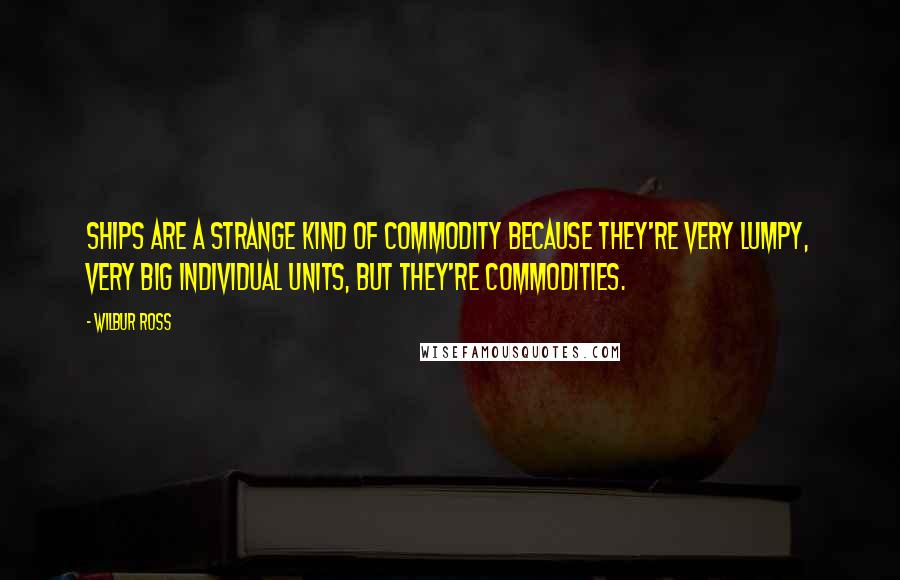Wilbur Ross quotes: Ships are a strange kind of commodity because they're very lumpy, very big individual units, but they're commodities. Wilbur Ross quotes: Ships are a strange kind of commodity because they're very lumpy, very big individual units, but they're commodities.