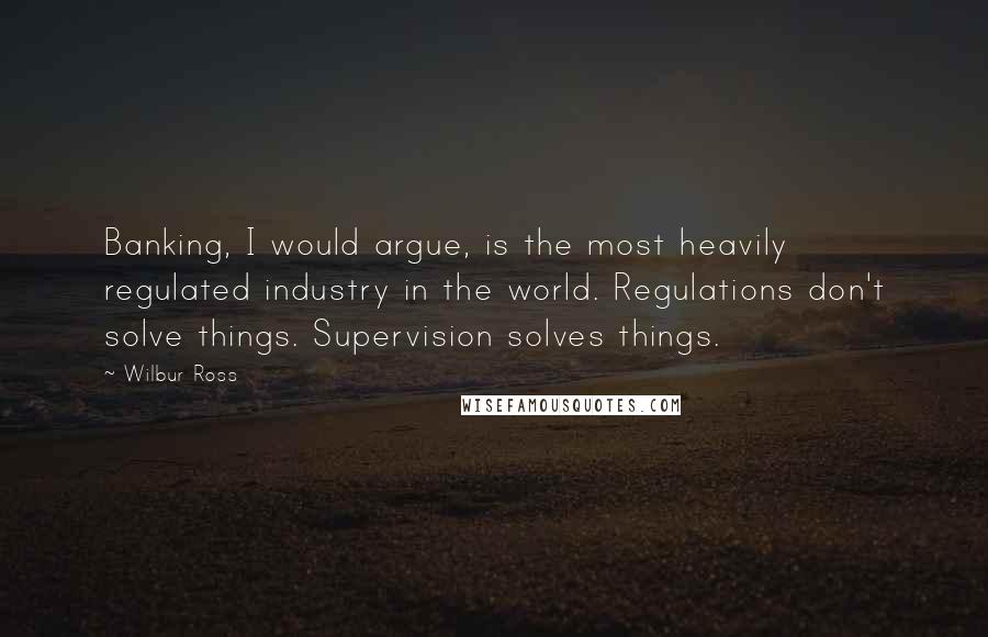 Wilbur Ross quotes: Banking, I would argue, is the most heavily regulated industry in the world. Regulations don't solve things. Supervision solves things. Wilbur Ross quotes: Banking, I would argue, is the most heavily regulated industry in the world. Regulations don't solve things. Supervision solves things.
