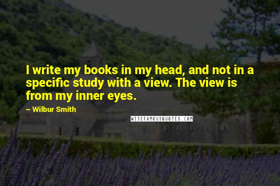 Wilbur Smith quotes: I write my books in my head, and not in a specific study with a view. The view is from my inner eyes.