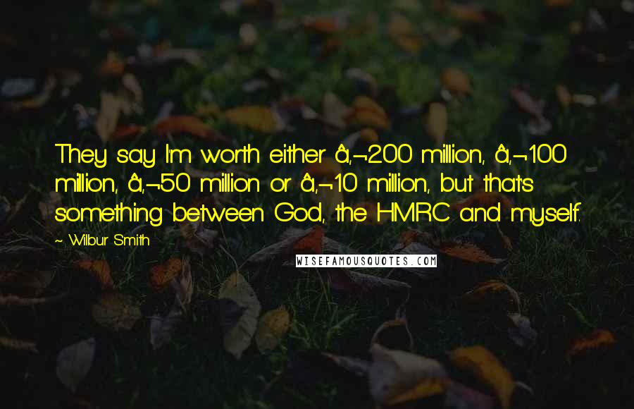 Wilbur Smith quotes: They say I'm worth either â‚¬200 million, â‚¬100 million, â‚¬50 million or â‚¬10 million, but that's something between God, the HMRC and myself.