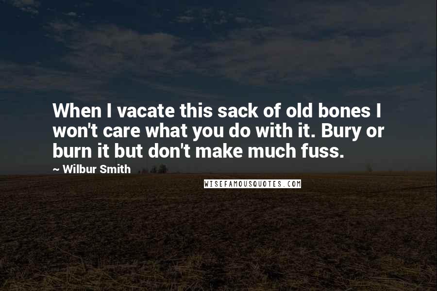 Wilbur Smith quotes: When I vacate this sack of old bones I won't care what you do with it. Bury or burn it but don't make much fuss.