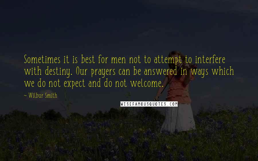 Wilbur Smith quotes: Sometimes it is best for men not to attempt to interfere with destiny. Our prayers can be answered in ways which we do not expect and do not welcome. Wilbur Smith quotes: Sometimes it is best for men not to attempt to interfere with destiny. Our prayers can be answered in ways which we do not expect and do not welcome.