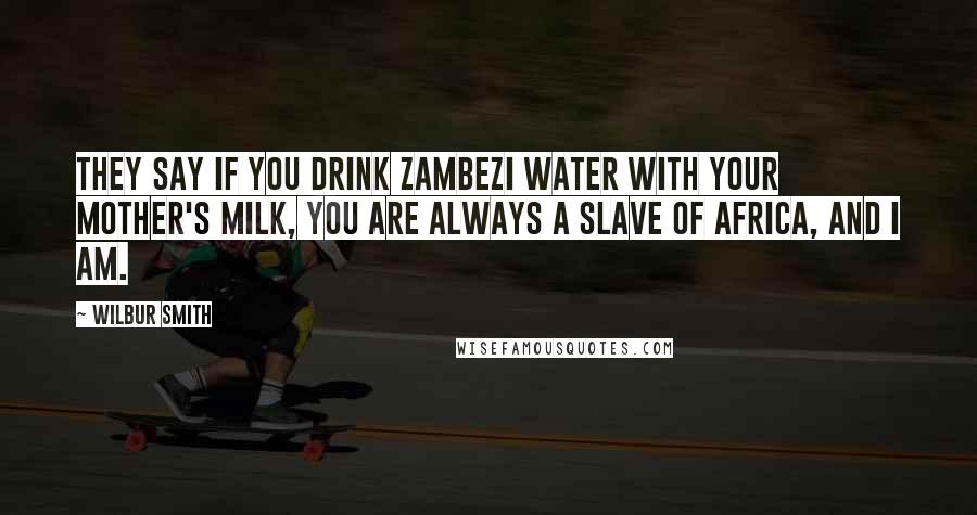 Wilbur Smith quotes: They say if you drink Zambezi water with your mother's milk, you are always a slave of Africa, and I am.