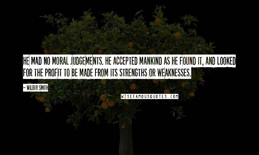 Wilbur Smith quotes: He mad no moral judgements. He accepted mankind as he found it, and looked for the profit to be made from its strengths or weaknesses.