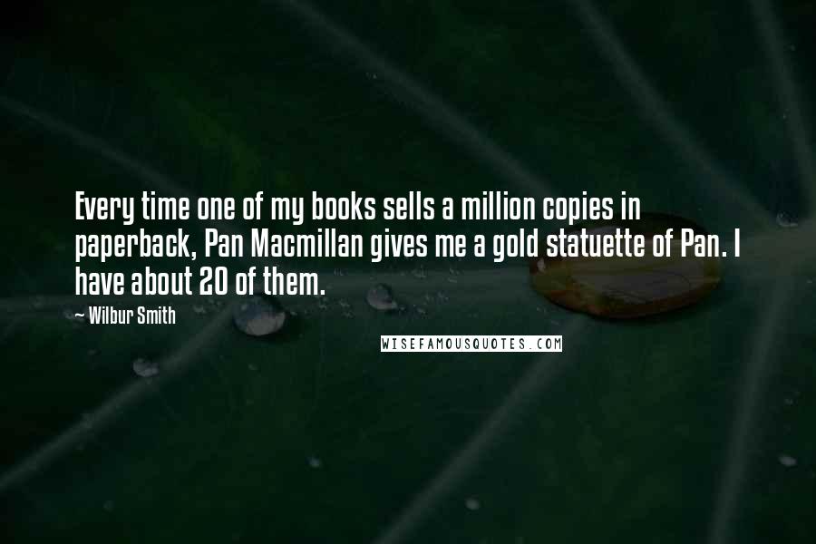 Wilbur Smith quotes: Every time one of my books sells a million copies in paperback, Pan Macmillan gives me a gold statuette of Pan. I have about 20 of them.