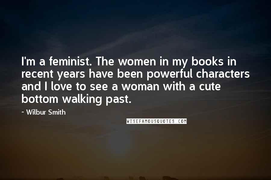 Wilbur Smith quotes: I'm a feminist. The women in my books in recent years have been powerful characters and I love to see a woman with a cute bottom walking past.