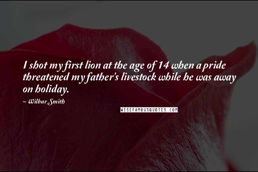 Wilbur Smith quotes: I shot my first lion at the age of 14 when a pride threatened my father's livestock while he was away on holiday.