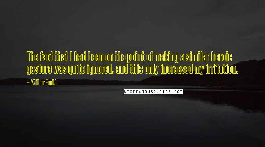 Wilbur Smith quotes: The fact that I had been on the point of making a similar heroic gesture was quite ignored, and this only increased my irritation.