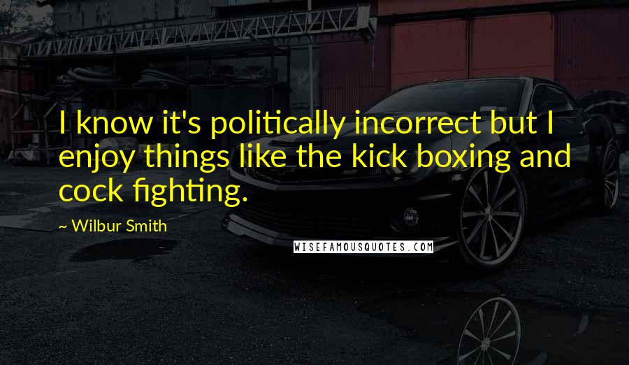 Wilbur Smith quotes: I know it's politically incorrect but I enjoy things like the kick boxing and cock fighting.