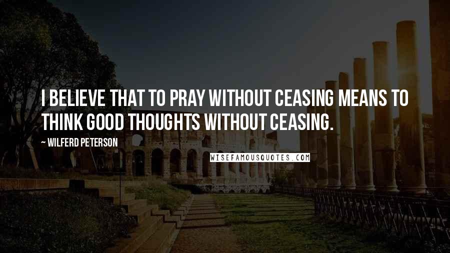 Wilferd Peterson quotes: I believe that to pray without ceasing means to think good thoughts without ceasing.