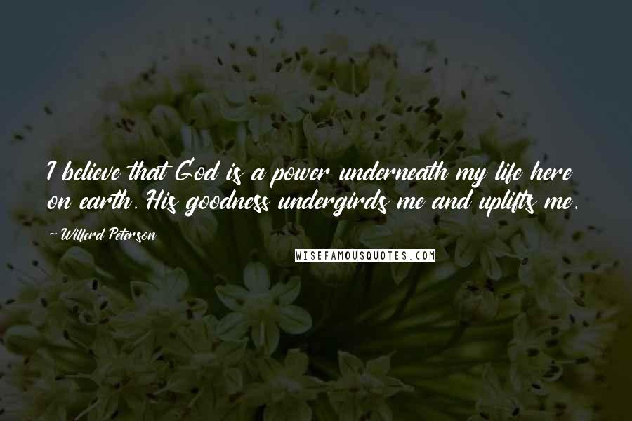 Wilferd Peterson quotes: I believe that God is a power underneath my life here on earth. His goodness undergirds me and uplifts me.