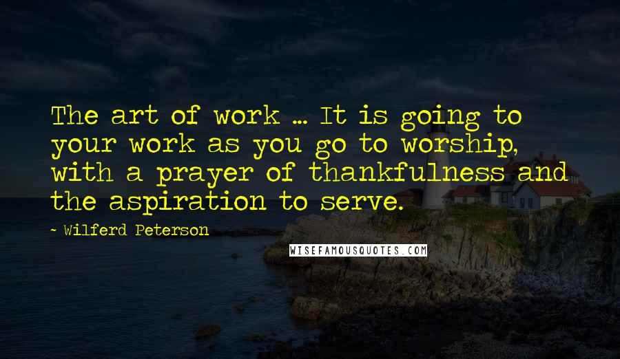 Wilferd Peterson quotes: The art of work ... It is going to your work as you go to worship, with a prayer of thankfulness and the aspiration to serve.