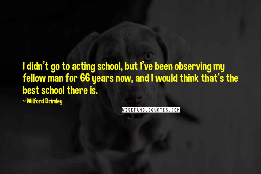 Wilford Brimley quotes: I didn't go to acting school, but I've been observing my fellow man for 66 years now, and I would think that's the best school there is. Wilford Brimley quotes: I didn't go to acting school, but I've been observing my fellow man for 66 years now, and I would think that's the best school there is.